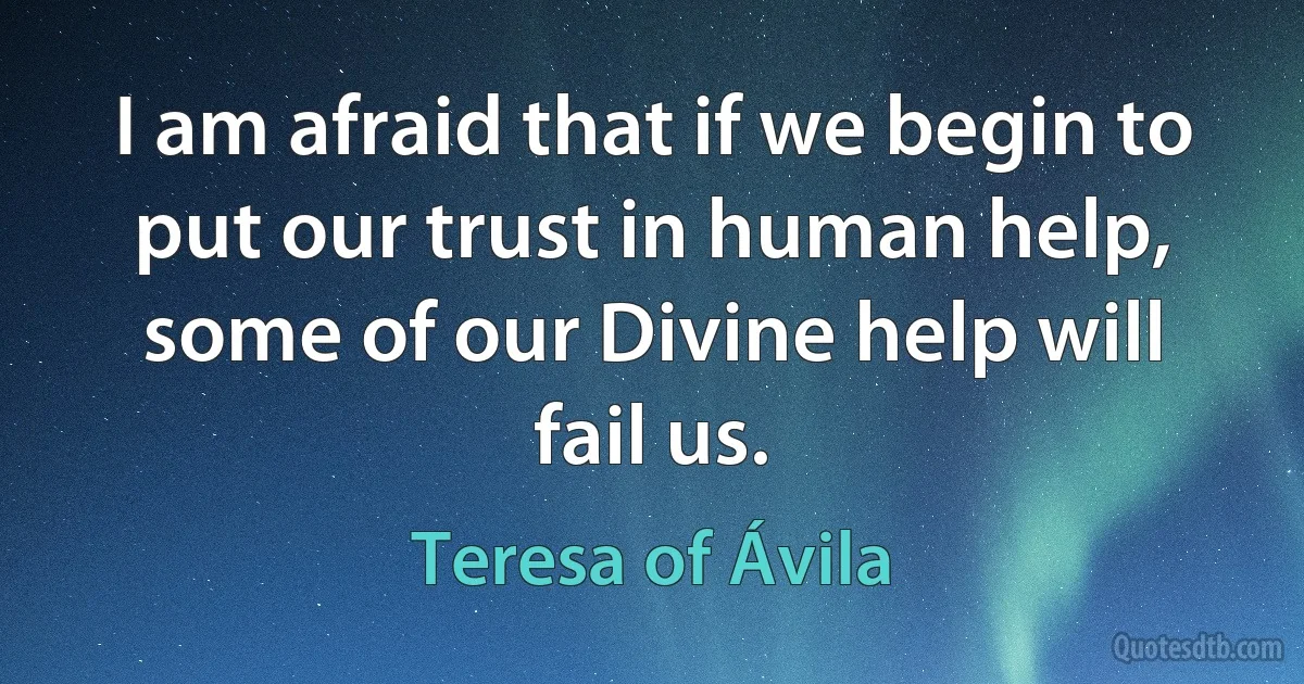 I am afraid that if we begin to put our trust in human help, some of our Divine help will fail us. (Teresa of Ávila)