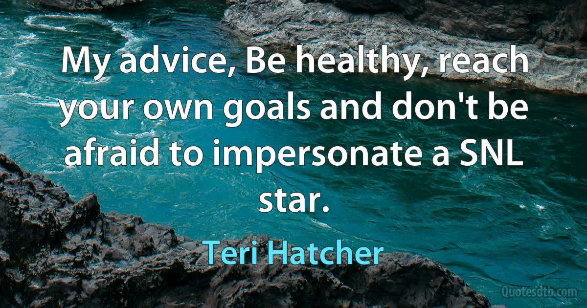 My advice, Be healthy, reach your own goals and don't be afraid to impersonate a SNL star. (Teri Hatcher)