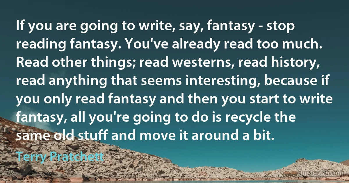 If you are going to write, say, fantasy - stop reading fantasy. You've already read too much. Read other things; read westerns, read history, read anything that seems interesting, because if you only read fantasy and then you start to write fantasy, all you're going to do is recycle the same old stuff and move it around a bit. (Terry Pratchett)