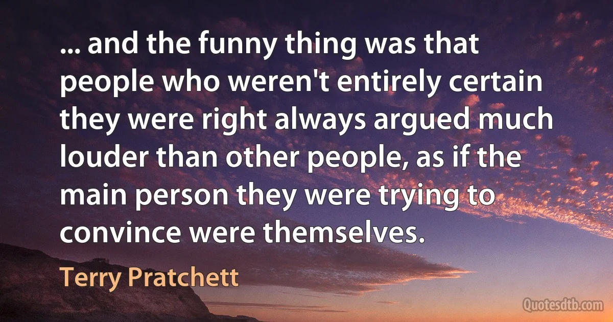 ... and the funny thing was that people who weren't entirely certain they were right always argued much louder than other people, as if the main person they were trying to convince were themselves. (Terry Pratchett)