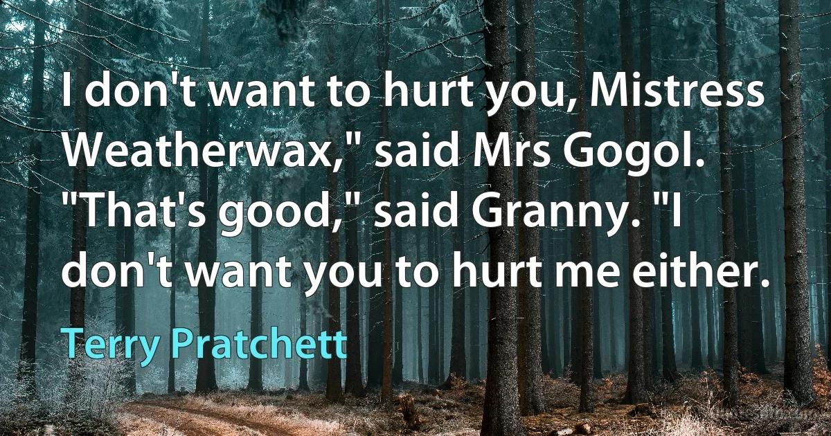 I don't want to hurt you, Mistress Weatherwax," said Mrs Gogol.
"That's good," said Granny. "I don't want you to hurt me either. (Terry Pratchett)