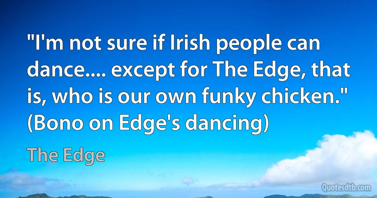 "I'm not sure if Irish people can dance.... except for The Edge, that is, who is our own funky chicken." (Bono on Edge's dancing) (The Edge)