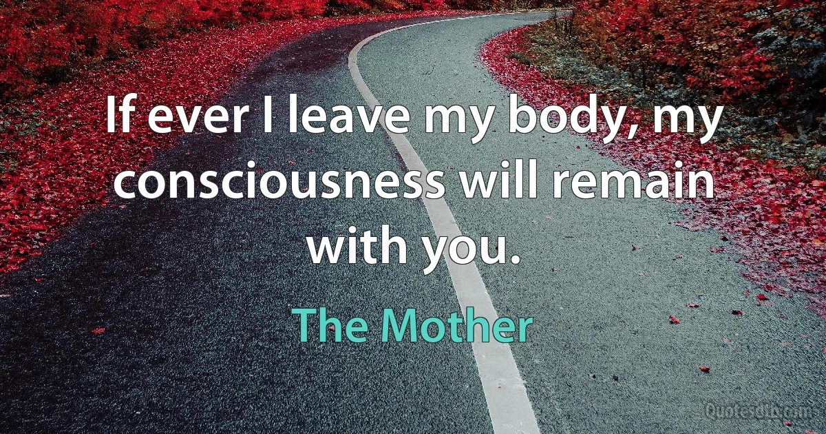 If ever I leave my body, my consciousness will remain with you. (The Mother)