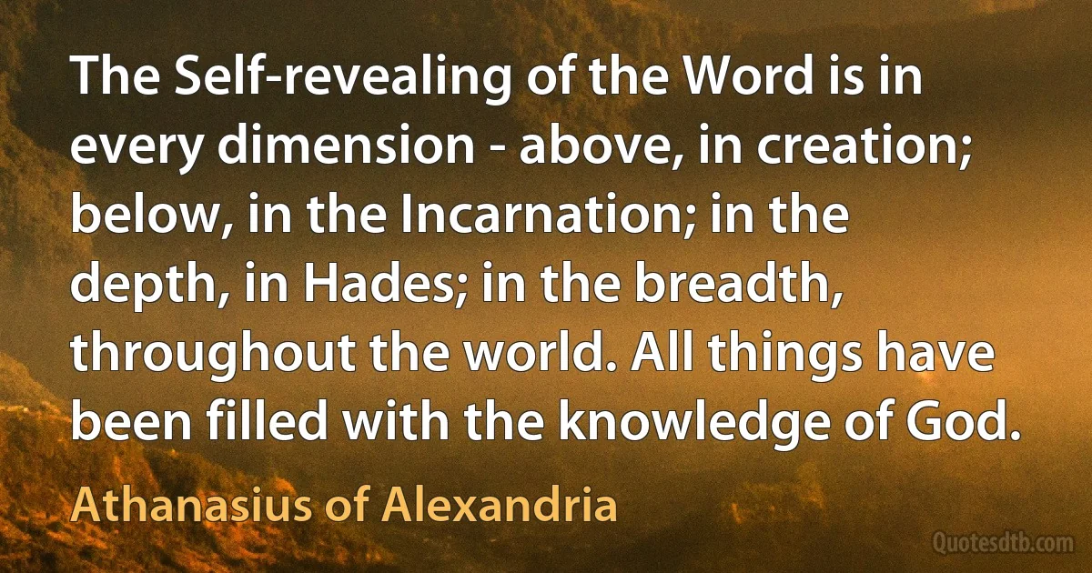 The Self-revealing of the Word is in every dimension - above, in creation; below, in the Incarnation; in the depth, in Hades; in the breadth, throughout the world. All things have been filled with the knowledge of God. (Athanasius of Alexandria)