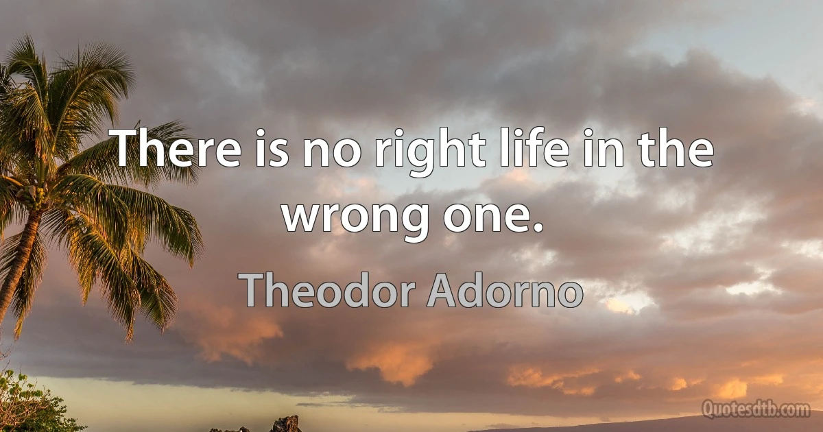 There is no right life in the wrong one. (Theodor Adorno)