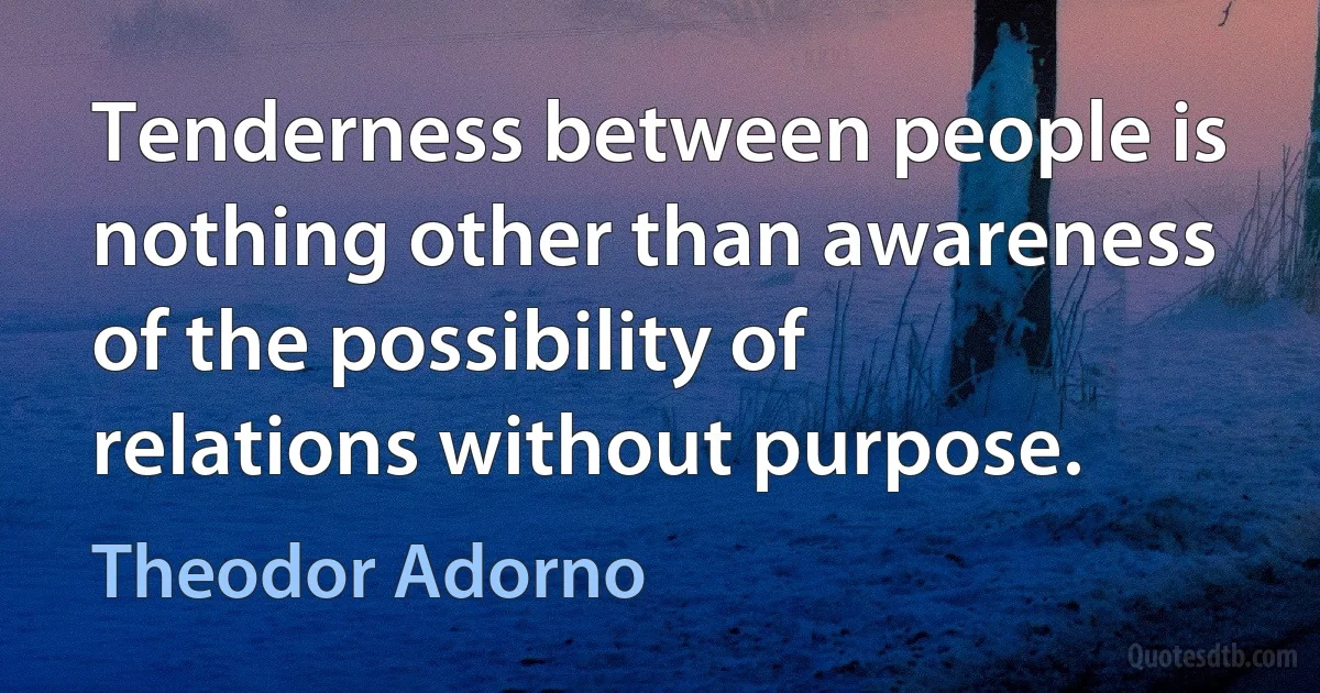 Tenderness between people is nothing other than awareness of the possibility of relations without purpose. (Theodor Adorno)