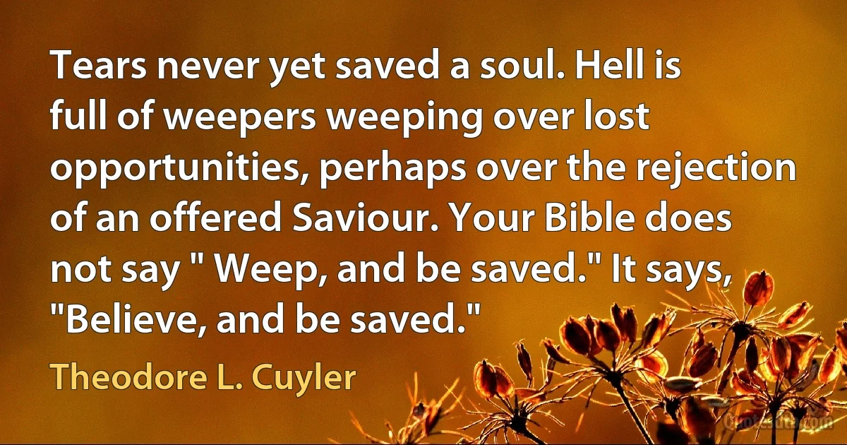 Tears never yet saved a soul. Hell is full of weepers weeping over lost opportunities, perhaps over the rejection of an offered Saviour. Your Bible does not say " Weep, and be saved." It says, "Believe, and be saved." (Theodore L. Cuyler)