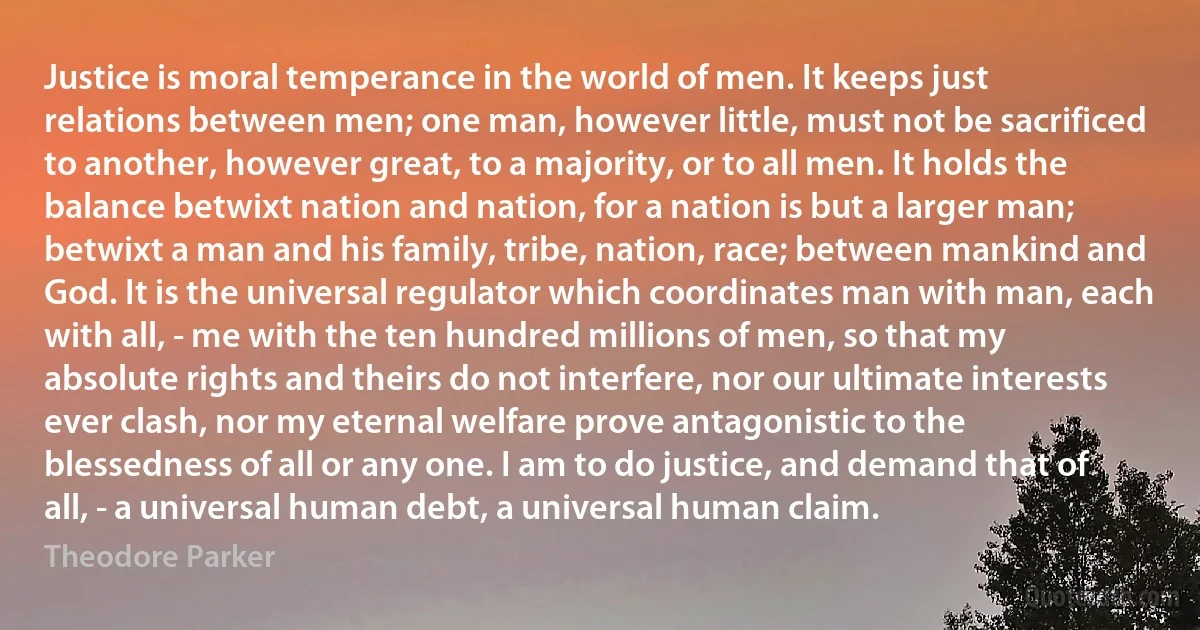 Justice is moral temperance in the world of men. It keeps just relations between men; one man, however little, must not be sacrificed to another, however great, to a majority, or to all men. It holds the balance betwixt nation and nation, for a nation is but a larger man; betwixt a man and his family, tribe, nation, race; between mankind and God. It is the universal regulator which coordinates man with man, each with all, - me with the ten hundred millions of men, so that my absolute rights and theirs do not interfere, nor our ultimate interests ever clash, nor my eternal welfare prove antagonistic to the blessedness of all or any one. I am to do justice, and demand that of all, - a universal human debt, a universal human claim. (Theodore Parker)