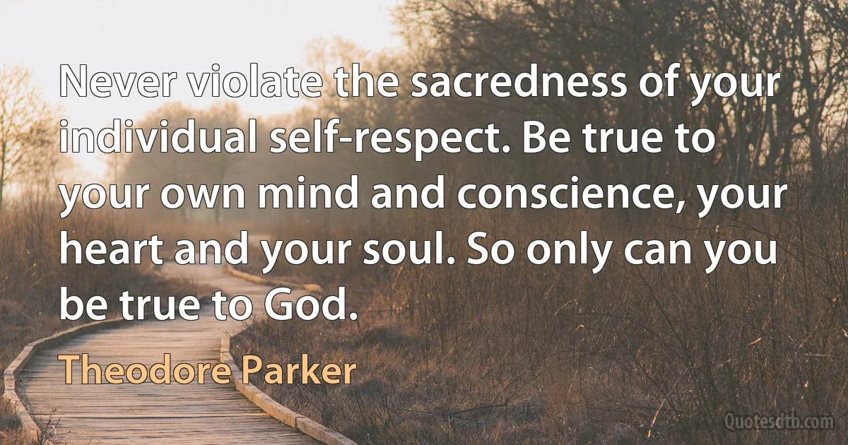 Never violate the sacredness of your individual self-respect. Be true to your own mind and conscience, your heart and your soul. So only can you be true to God. (Theodore Parker)