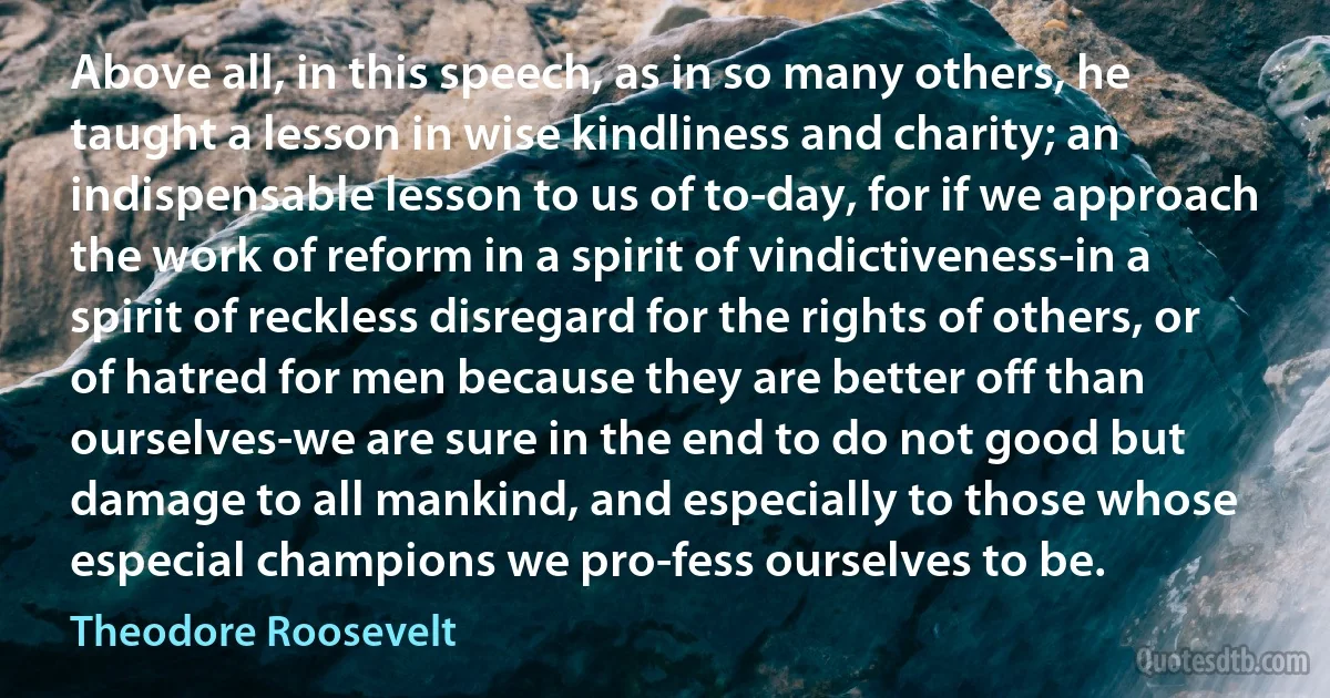 Above all, in this speech, as in so many others, he taught a lesson in wise kindliness and charity; an indispensable lesson to us of to-day, for if we approach the work of reform in a spirit of vindictiveness-in a spirit of reckless disregard for the rights of others, or of hatred for men because they are better off than ourselves-we are sure in the end to do not good but damage to all mankind, and especially to those whose especial champions we pro-fess ourselves to be. (Theodore Roosevelt)