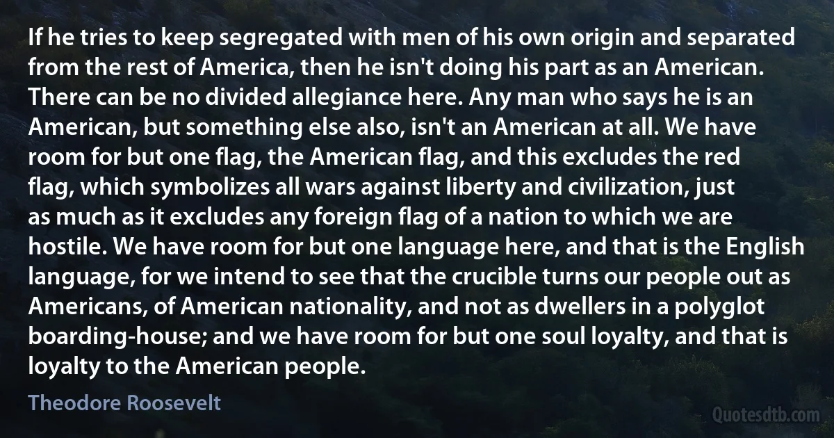 If he tries to keep segregated with men of his own origin and separated from the rest of America, then he isn't doing his part as an American. There can be no divided allegiance here. Any man who says he is an American, but something else also, isn't an American at all. We have room for but one flag, the American flag, and this excludes the red flag, which symbolizes all wars against liberty and civilization, just as much as it excludes any foreign flag of a nation to which we are hostile. We have room for but one language here, and that is the English language, for we intend to see that the crucible turns our people out as Americans, of American nationality, and not as dwellers in a polyglot boarding-house; and we have room for but one soul loyalty, and that is loyalty to the American people. (Theodore Roosevelt)