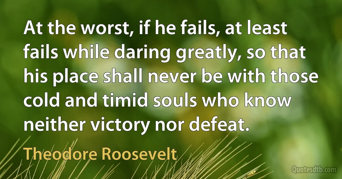 At the worst, if he fails, at least fails while daring greatly, so that his place shall never be with those cold and timid souls who know neither victory nor defeat. (Theodore Roosevelt)