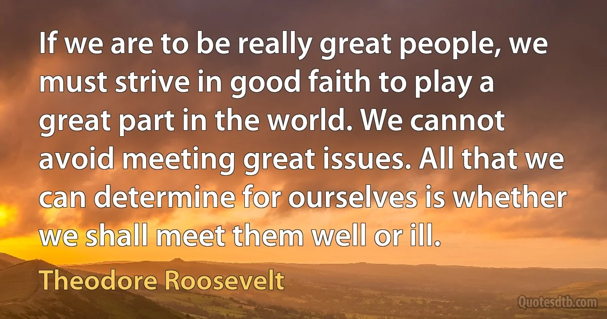 If we are to be really great people, we must strive in good faith to play a great part in the world. We cannot avoid meeting great issues. All that we can determine for ourselves is whether we shall meet them well or ill. (Theodore Roosevelt)