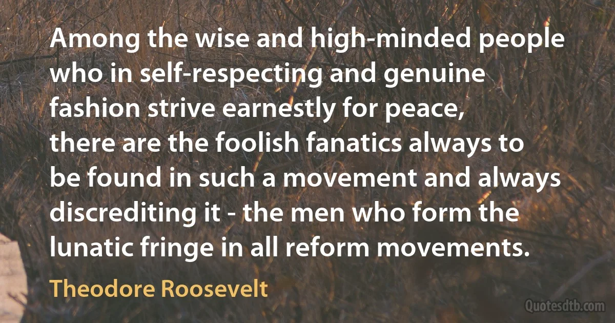 Among the wise and high-minded people who in self-respecting and genuine fashion strive earnestly for peace, there are the foolish fanatics always to be found in such a movement and always discrediting it - the men who form the lunatic fringe in all reform movements. (Theodore Roosevelt)