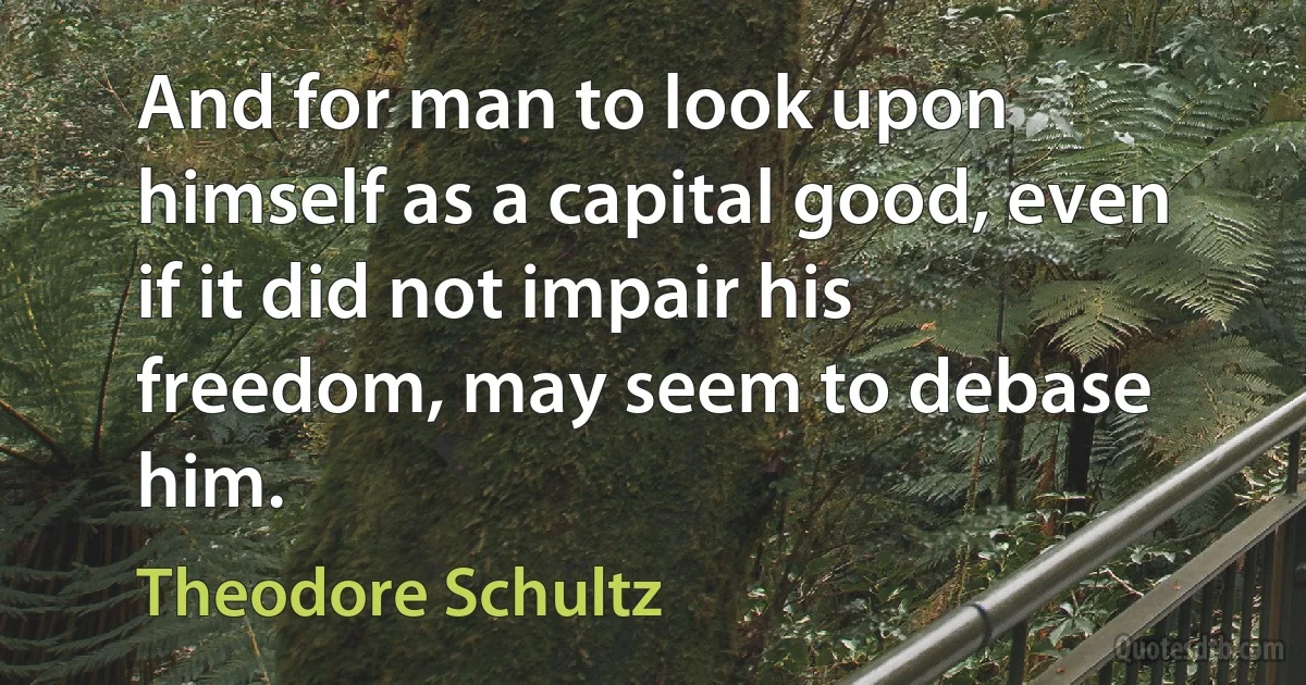 And for man to look upon himself as a capital good, even if it did not impair his freedom, may seem to debase him. (Theodore Schultz)