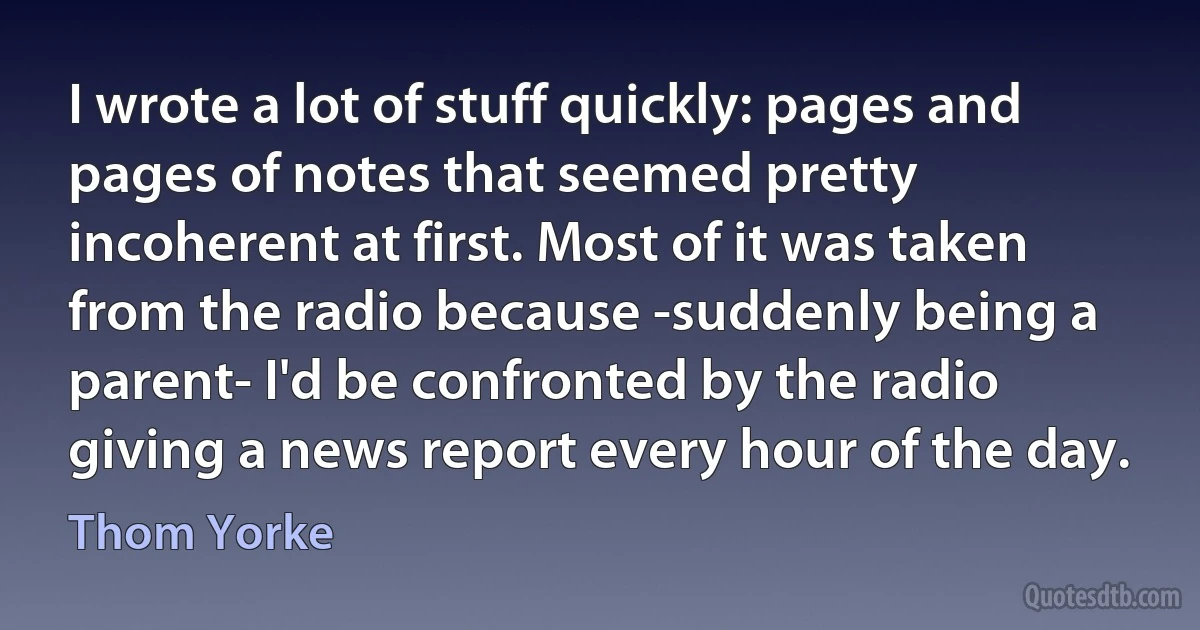 I wrote a lot of stuff quickly: pages and pages of notes that seemed pretty incoherent at first. Most of it was taken from the radio because -suddenly being a parent- I'd be confronted by the radio giving a news report every hour of the day. (Thom Yorke)