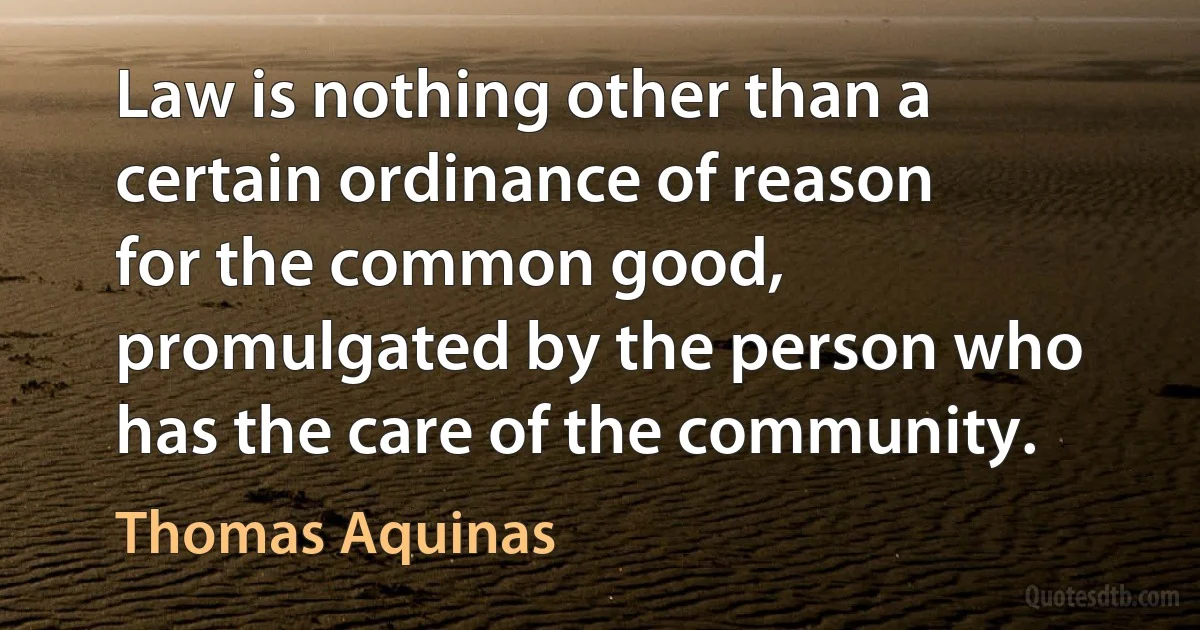 Law is nothing other than a certain ordinance of reason for the common good, promulgated by the person who has the care of the community. (Thomas Aquinas)