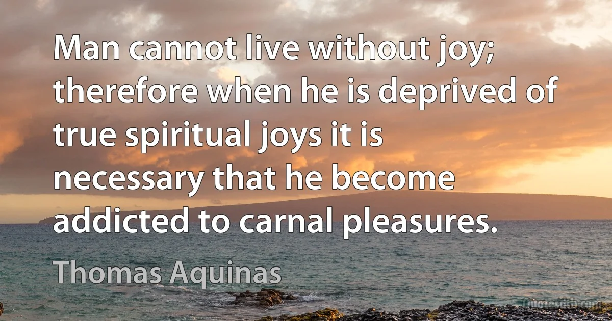 Man cannot live without joy; therefore when he is deprived of true spiritual joys it is necessary that he become addicted to carnal pleasures. (Thomas Aquinas)