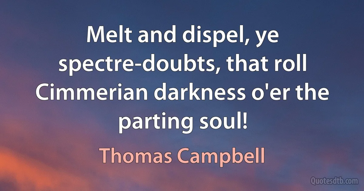 Melt and dispel, ye spectre-doubts, that roll
Cimmerian darkness o'er the parting soul! (Thomas Campbell)