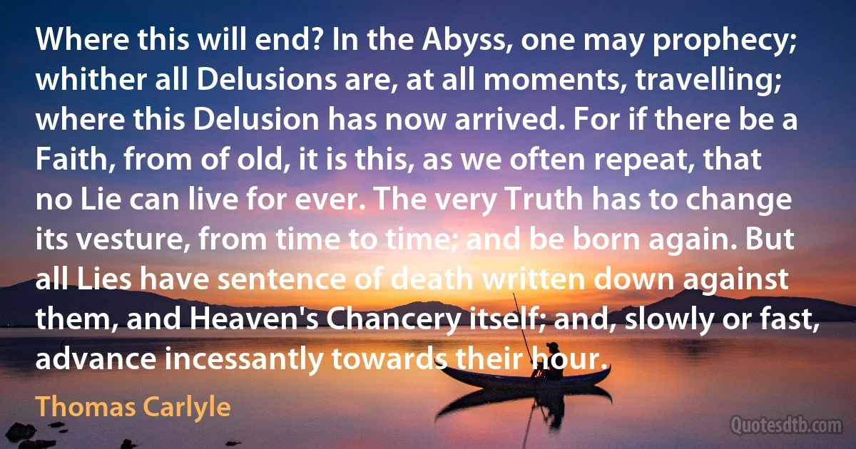 Where this will end? In the Abyss, one may prophecy; whither all Delusions are, at all moments, travelling; where this Delusion has now arrived. For if there be a Faith, from of old, it is this, as we often repeat, that no Lie can live for ever. The very Truth has to change its vesture, from time to time; and be born again. But all Lies have sentence of death written down against them, and Heaven's Chancery itself; and, slowly or fast, advance incessantly towards their hour. (Thomas Carlyle)