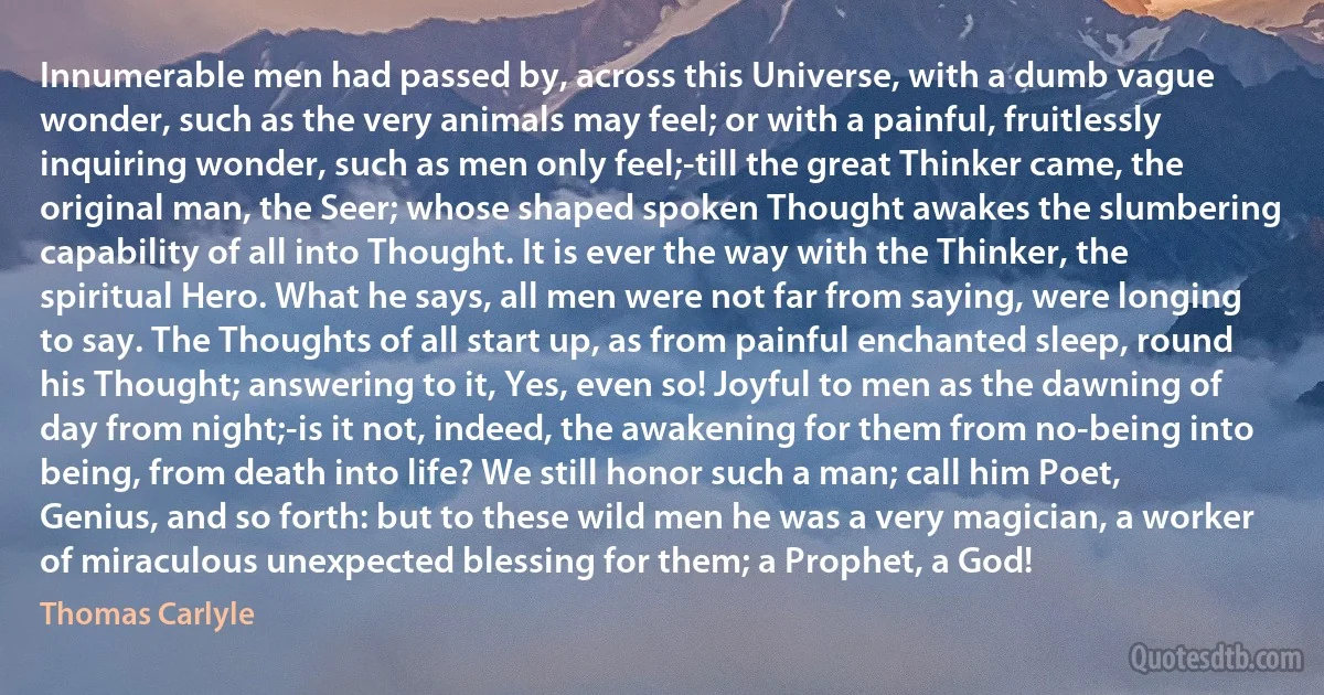 Innumerable men had passed by, across this Universe, with a dumb vague wonder, such as the very animals may feel; or with a painful, fruitlessly inquiring wonder, such as men only feel;-till the great Thinker came, the original man, the Seer; whose shaped spoken Thought awakes the slumbering capability of all into Thought. It is ever the way with the Thinker, the spiritual Hero. What he says, all men were not far from saying, were longing to say. The Thoughts of all start up, as from painful enchanted sleep, round his Thought; answering to it, Yes, even so! Joyful to men as the dawning of day from night;-is it not, indeed, the awakening for them from no-being into being, from death into life? We still honor such a man; call him Poet, Genius, and so forth: but to these wild men he was a very magician, a worker of miraculous unexpected blessing for them; a Prophet, a God! (Thomas Carlyle)