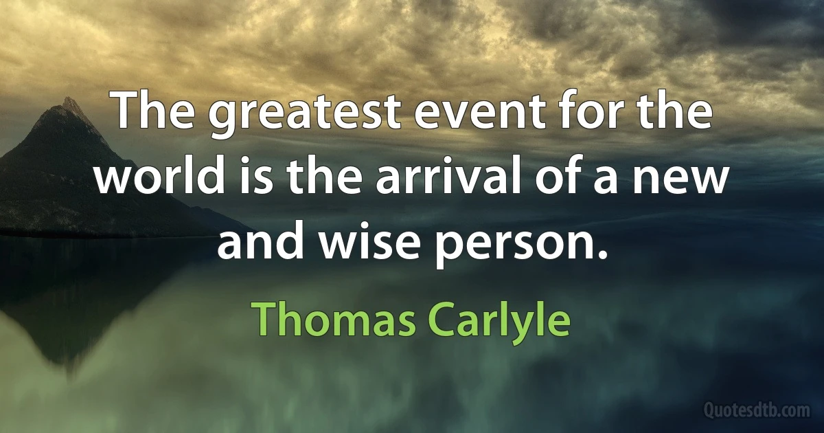 The greatest event for the world is the arrival of a new and wise person. (Thomas Carlyle)