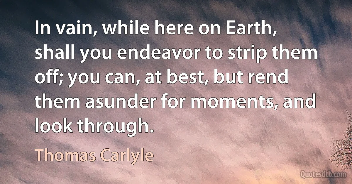 In vain, while here on Earth, shall you endeavor to strip them off; you can, at best, but rend them asunder for moments, and look through. (Thomas Carlyle)