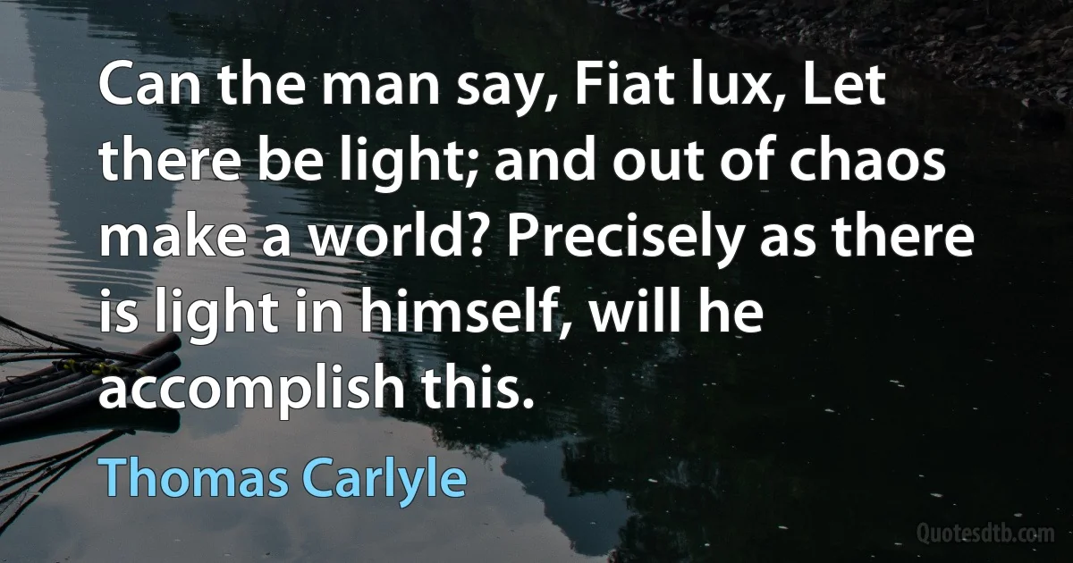 Can the man say, Fiat lux, Let there be light; and out of chaos make a world? Precisely as there is light in himself, will he accomplish this. (Thomas Carlyle)