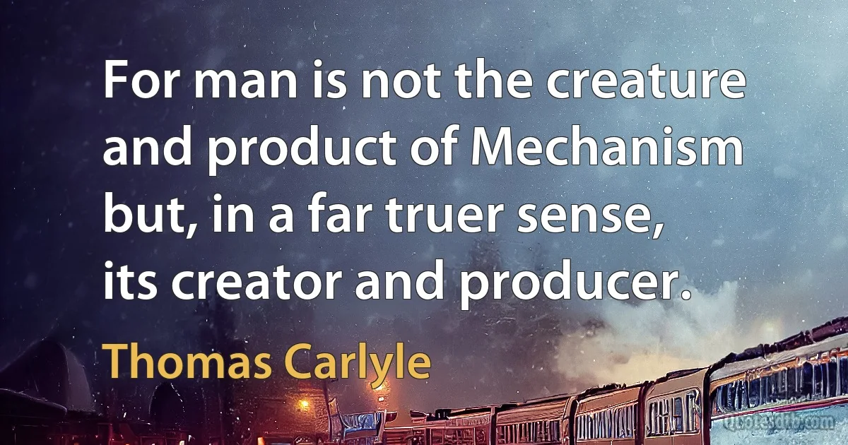 For man is not the creature and product of Mechanism but, in a far truer sense, its creator and producer. (Thomas Carlyle)