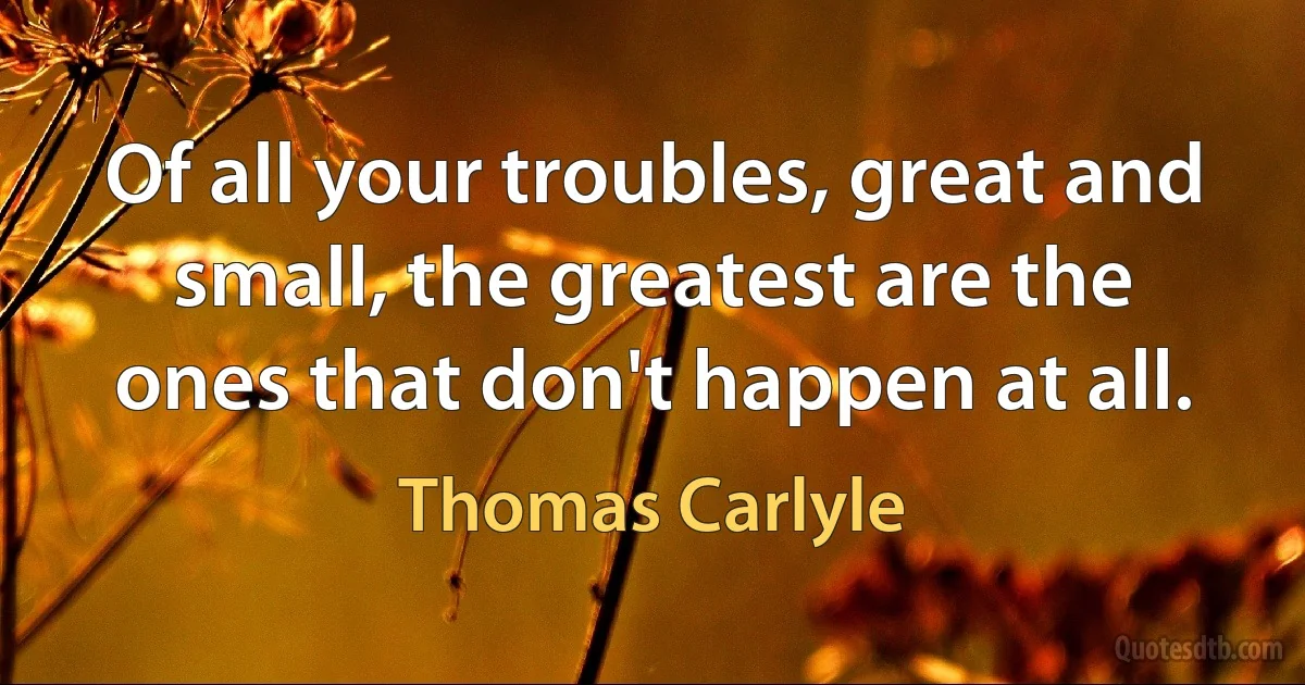 Of all your troubles, great and small, the greatest are the ones that don't happen at all. (Thomas Carlyle)