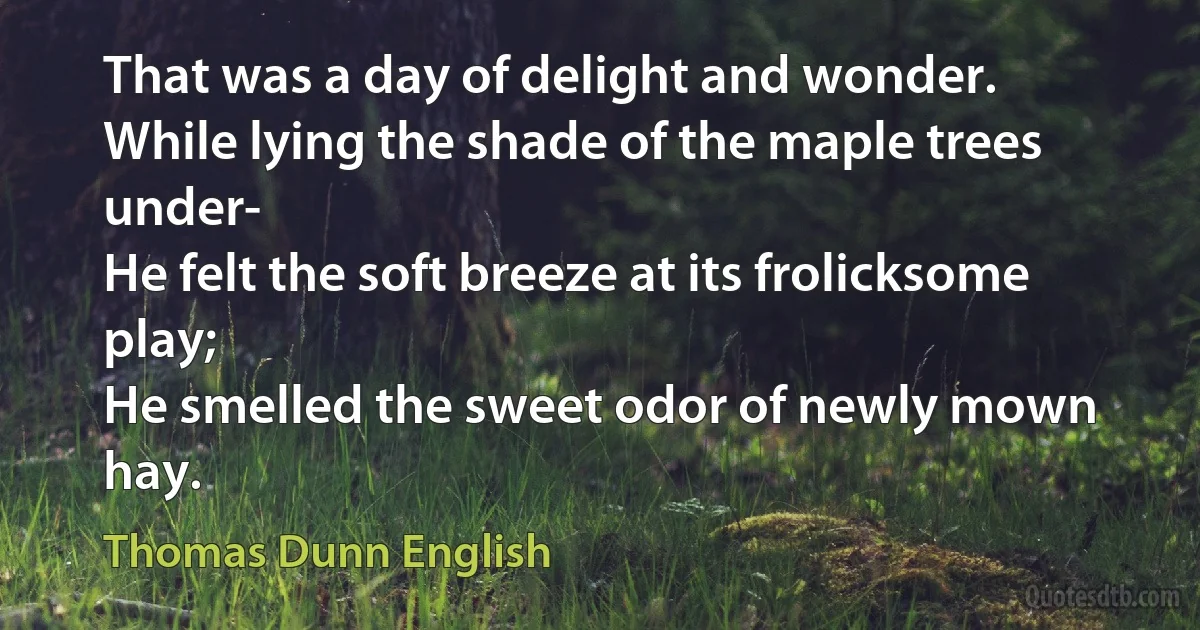 That was a day of delight and wonder.
While lying the shade of the maple trees under-
He felt the soft breeze at its frolicksome play;
He smelled the sweet odor of newly mown hay. (Thomas Dunn English)