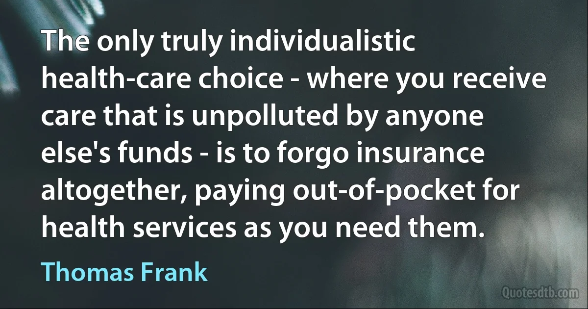 The only truly individualistic health-care choice - where you receive care that is unpolluted by anyone else's funds - is to forgo insurance altogether, paying out-of-pocket for health services as you need them. (Thomas Frank)