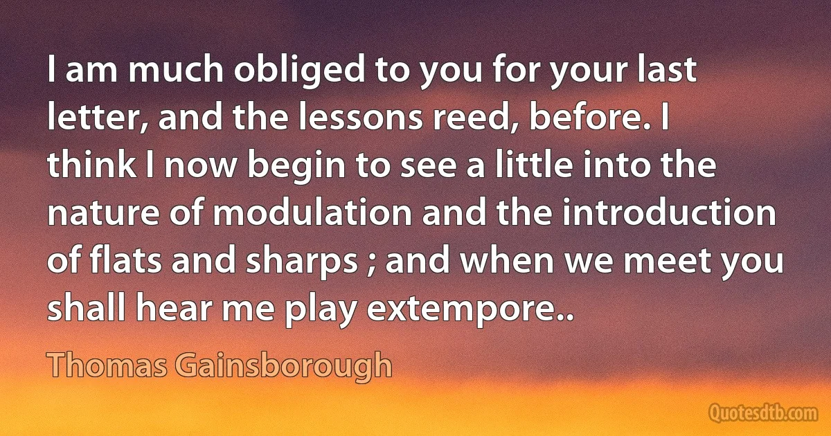 I am much obliged to you for your last letter, and the lessons reed, before. I think I now begin to see a little into the nature of modulation and the introduction of flats and sharps ; and when we meet you shall hear me play extempore.. (Thomas Gainsborough)