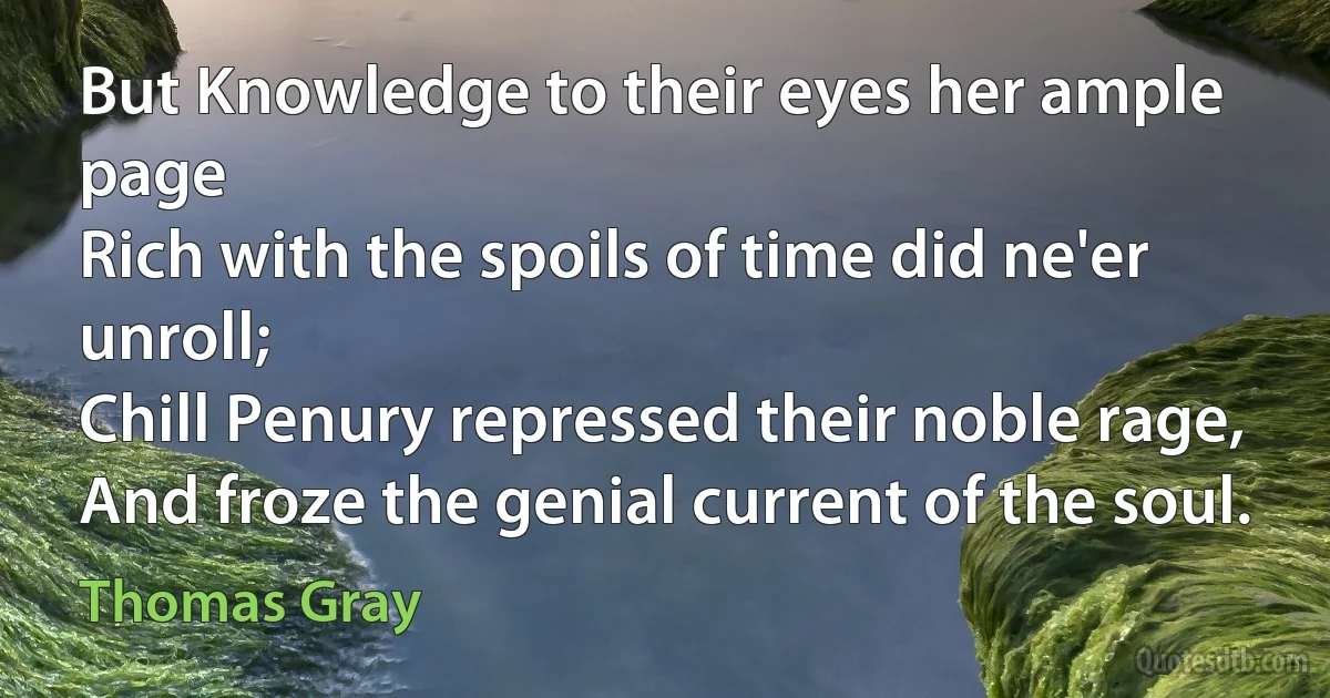 But Knowledge to their eyes her ample page
Rich with the spoils of time did ne'er unroll;
Chill Penury repressed their noble rage,
And froze the genial current of the soul. (Thomas Gray)