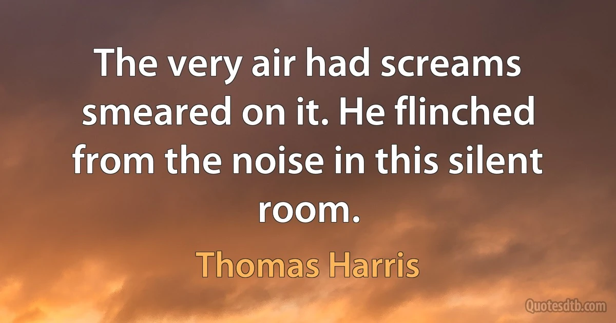 The very air had screams smeared on it. He flinched from the noise in this silent room. (Thomas Harris)