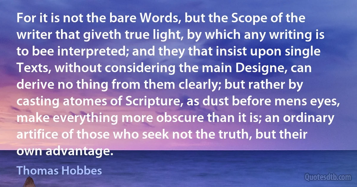 For it is not the bare Words, but the Scope of the writer that giveth true light, by which any writing is to bee interpreted; and they that insist upon single Texts, without considering the main Designe, can derive no thing from them clearly; but rather by casting atomes of Scripture, as dust before mens eyes, make everything more obscure than it is; an ordinary artifice of those who seek not the truth, but their own advantage. (Thomas Hobbes)