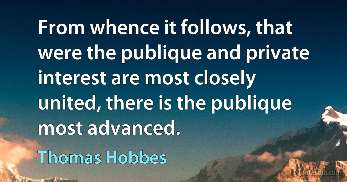 From whence it follows, that were the publique and private interest are most closely united, there is the publique most advanced. (Thomas Hobbes)