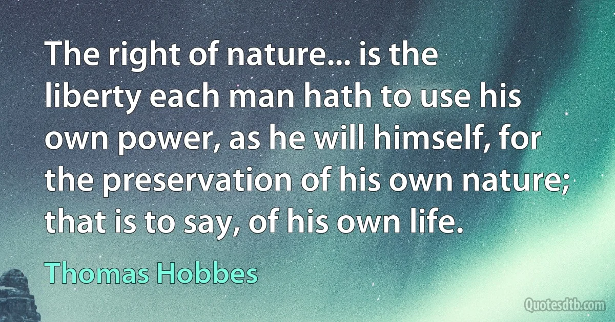 The right of nature... is the liberty each man hath to use his own power, as he will himself, for the preservation of his own nature; that is to say, of his own life. (Thomas Hobbes)