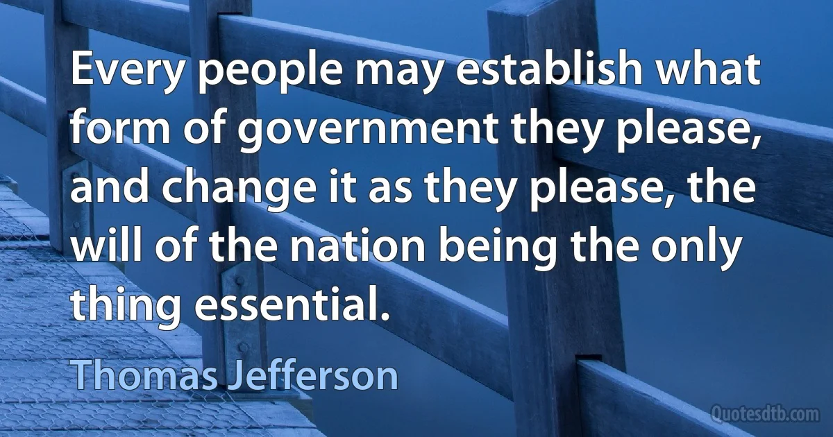 Every people may establish what form of government they please, and change it as they please, the will of the nation being the only thing essential. (Thomas Jefferson)