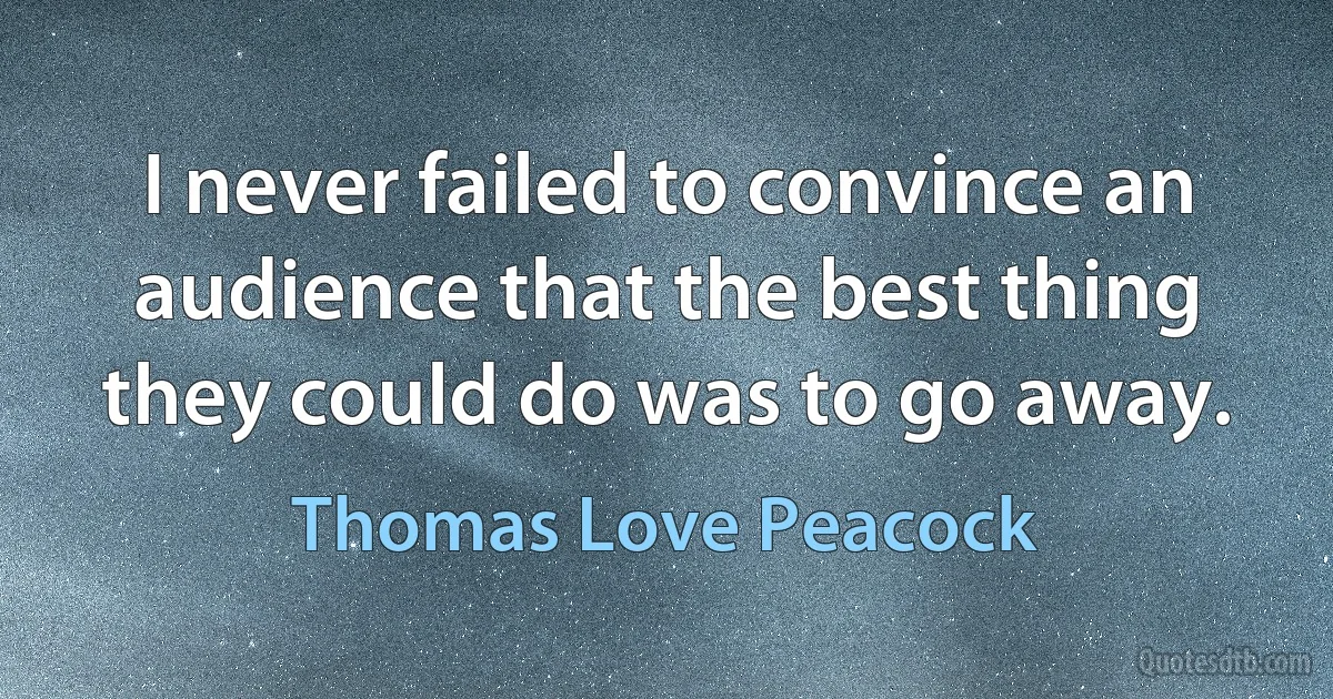 I never failed to convince an audience that the best thing they could do was to go away. (Thomas Love Peacock)