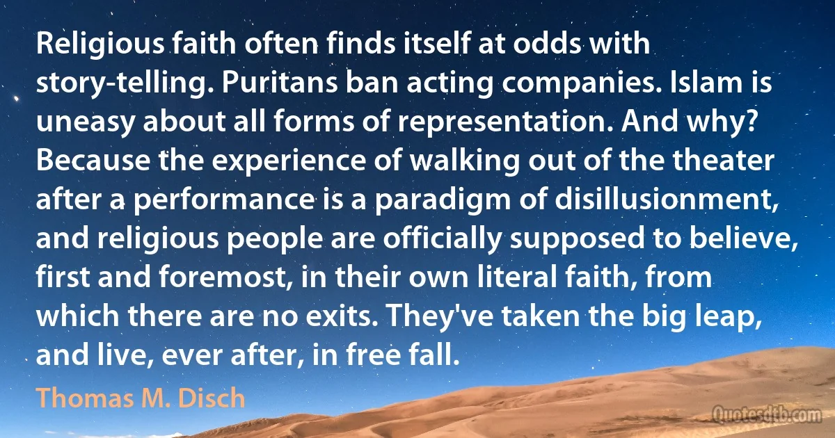 Religious faith often finds itself at odds with story-telling. Puritans ban acting companies. Islam is uneasy about all forms of representation. And why? Because the experience of walking out of the theater after a performance is a paradigm of disillusionment, and religious people are officially supposed to believe, first and foremost, in their own literal faith, from which there are no exits. They've taken the big leap, and live, ever after, in free fall. (Thomas M. Disch)