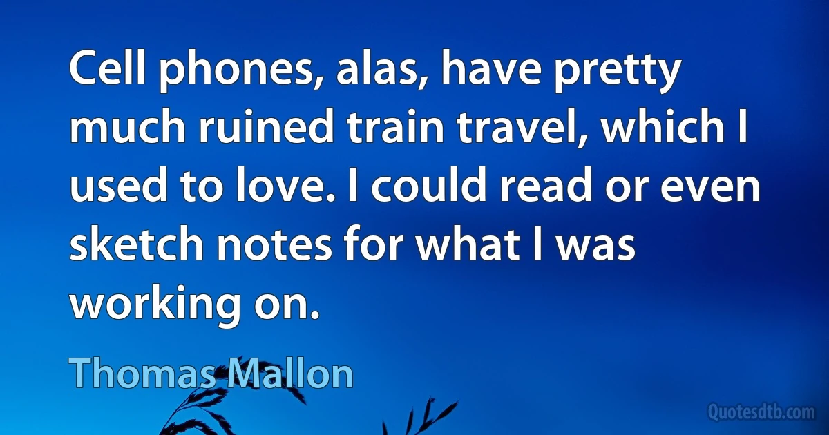 Cell phones, alas, have pretty much ruined train travel, which I used to love. I could read or even sketch notes for what I was working on. (Thomas Mallon)