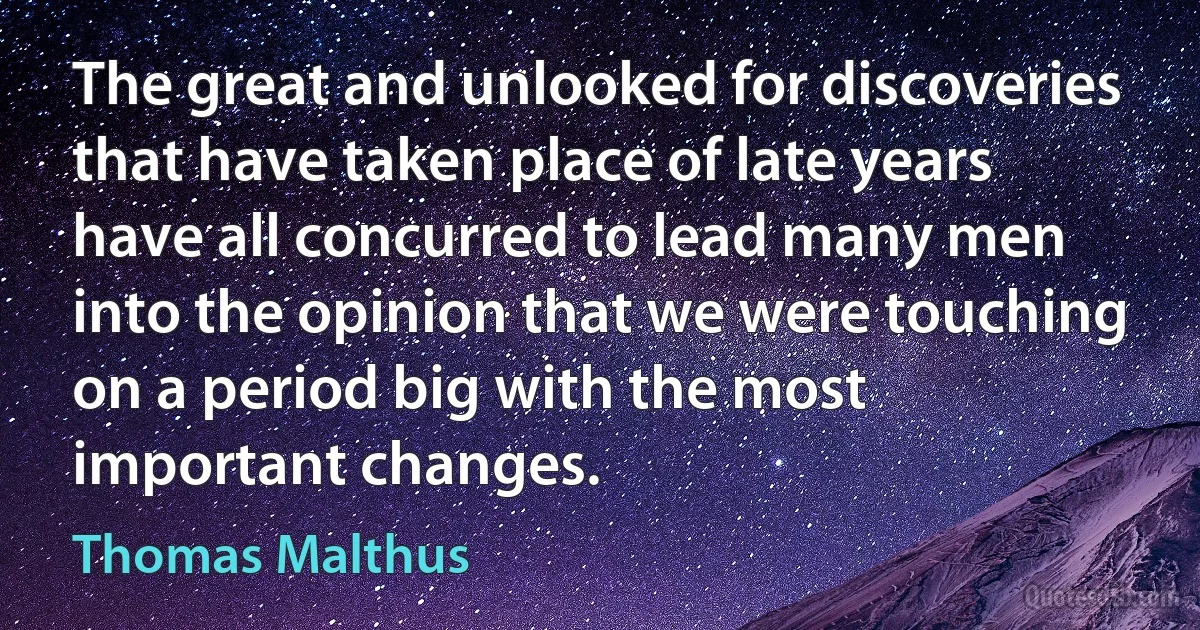 The great and unlooked for discoveries that have taken place of late years have all concurred to lead many men into the opinion that we were touching on a period big with the most important changes. (Thomas Malthus)