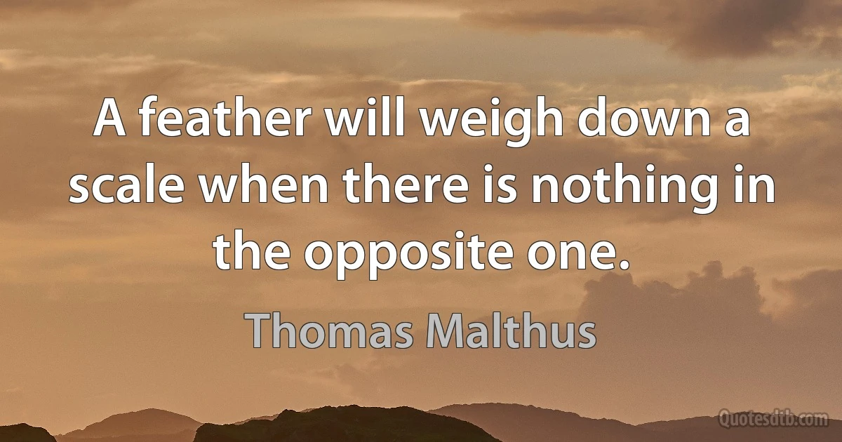 A feather will weigh down a scale when there is nothing in the opposite one. (Thomas Malthus)