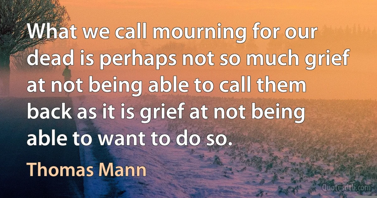 What we call mourning for our dead is perhaps not so much grief at not being able to call them back as it is grief at not being able to want to do so. (Thomas Mann)