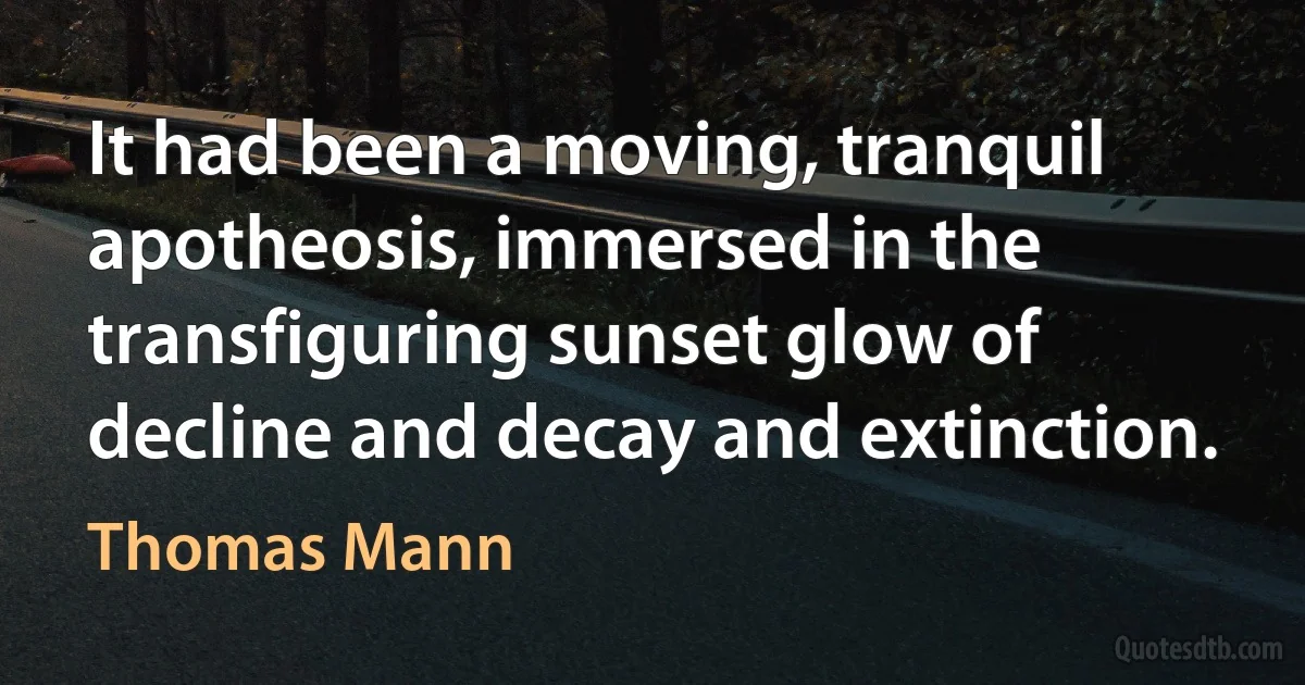 It had been a moving, tranquil apotheosis, immersed in the transfiguring sunset glow of decline and decay and extinction. (Thomas Mann)