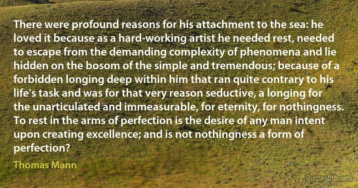 There were profound reasons for his attachment to the sea: he loved it because as a hard-working artist he needed rest, needed to escape from the demanding complexity of phenomena and lie hidden on the bosom of the simple and tremendous; because of a forbidden longing deep within him that ran quite contrary to his life's task and was for that very reason seductive, a longing for the unarticulated and immeasurable, for eternity, for nothingness. To rest in the arms of perfection is the desire of any man intent upon creating excellence; and is not nothingness a form of perfection? (Thomas Mann)