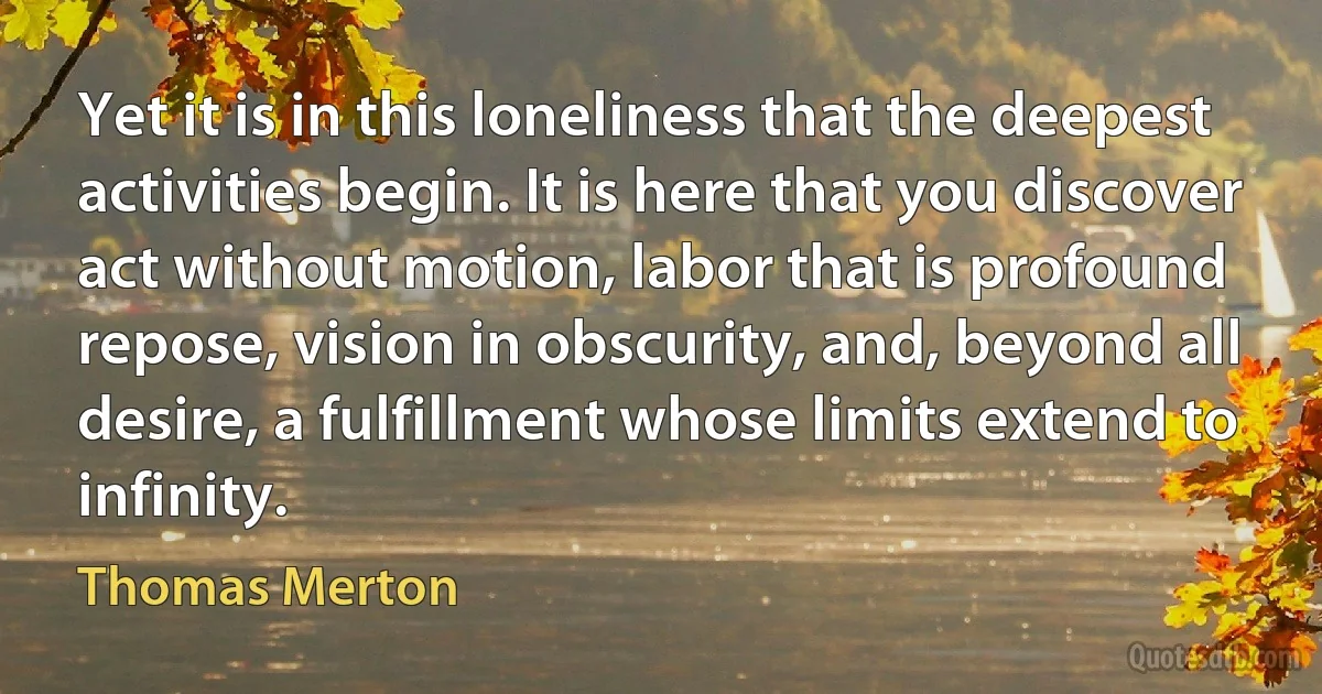 Yet it is in this loneliness that the deepest activities begin. It is here that you discover act without motion, labor that is profound repose, vision in obscurity, and, beyond all desire, a fulfillment whose limits extend to infinity. (Thomas Merton)