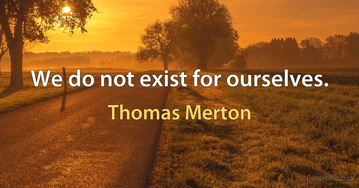 We do not exist for ourselves. (Thomas Merton)