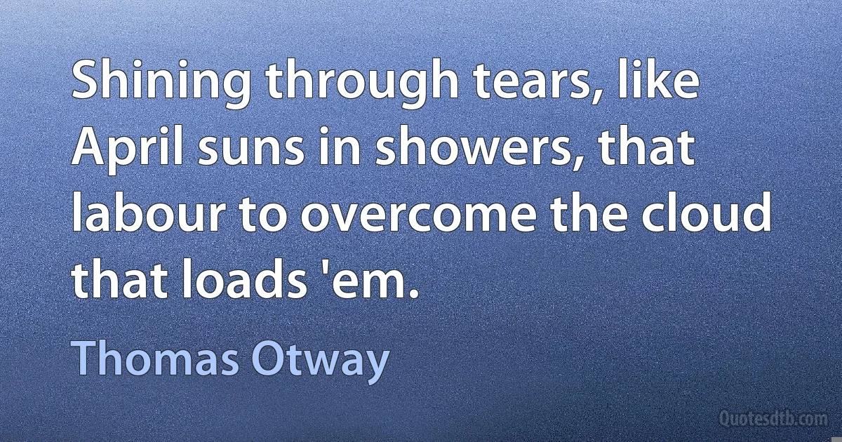 Shining through tears, like April suns in showers, that labour to overcome the cloud that loads 'em. (Thomas Otway)